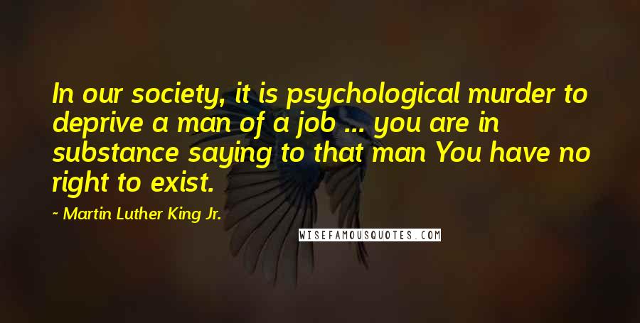 Martin Luther King Jr. Quotes: In our society, it is psychological murder to deprive a man of a job ... you are in substance saying to that man You have no right to exist.