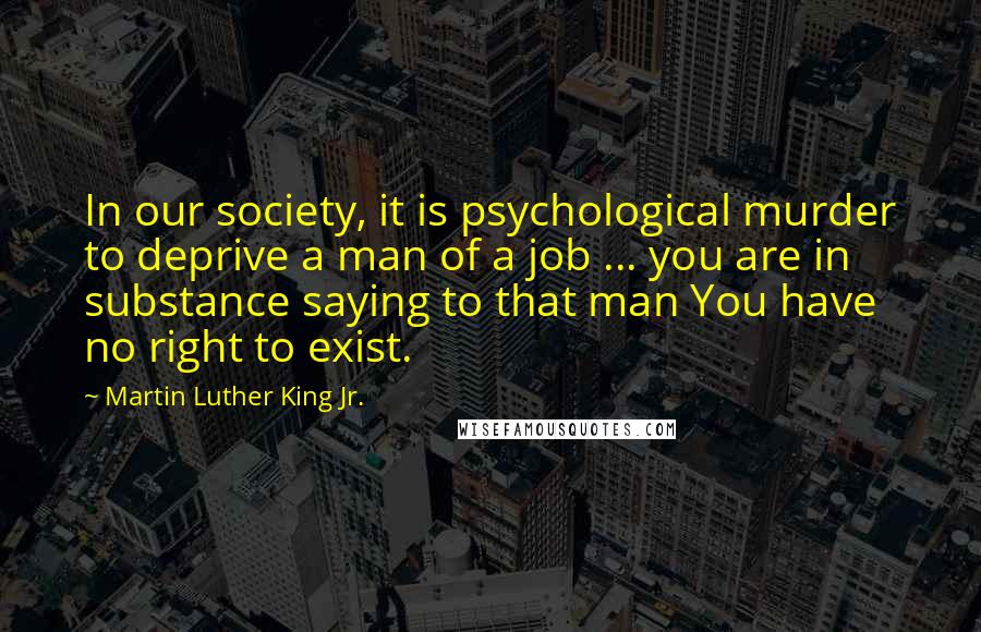 Martin Luther King Jr. Quotes: In our society, it is psychological murder to deprive a man of a job ... you are in substance saying to that man You have no right to exist.