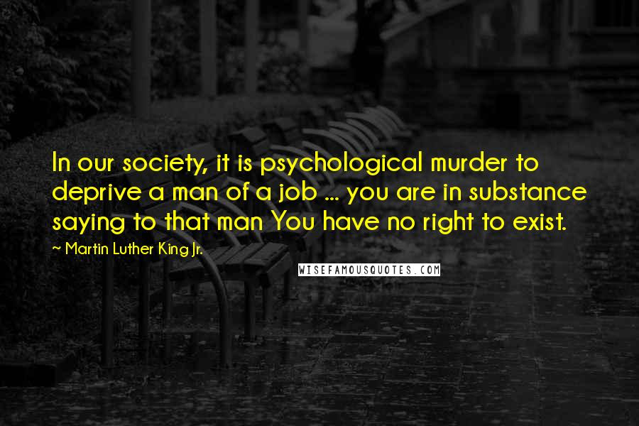 Martin Luther King Jr. Quotes: In our society, it is psychological murder to deprive a man of a job ... you are in substance saying to that man You have no right to exist.