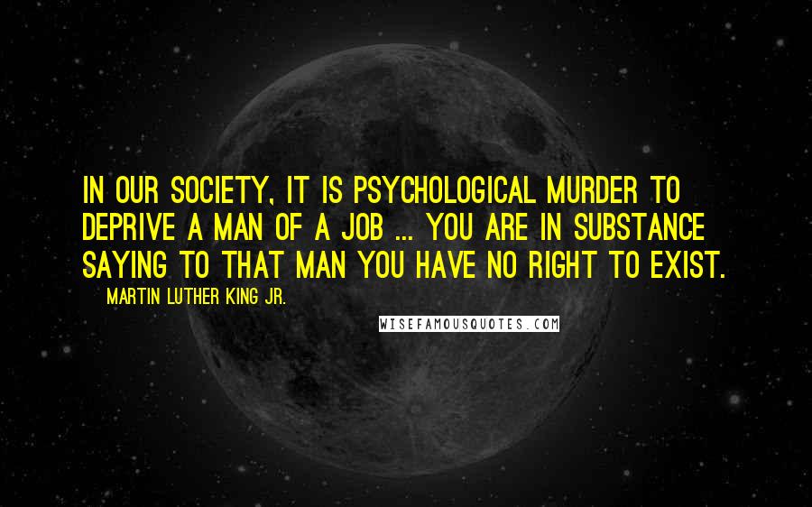 Martin Luther King Jr. Quotes: In our society, it is psychological murder to deprive a man of a job ... you are in substance saying to that man You have no right to exist.