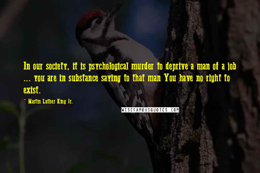 Martin Luther King Jr. Quotes: In our society, it is psychological murder to deprive a man of a job ... you are in substance saying to that man You have no right to exist.