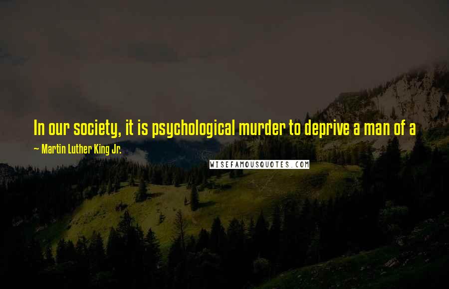 Martin Luther King Jr. Quotes: In our society, it is psychological murder to deprive a man of a job ... you are in substance saying to that man You have no right to exist.
