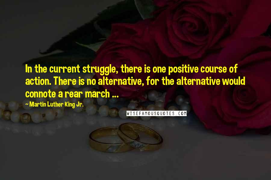 Martin Luther King Jr. Quotes: In the current struggle, there is one positive course of action. There is no alternative, for the alternative would connote a rear march ...