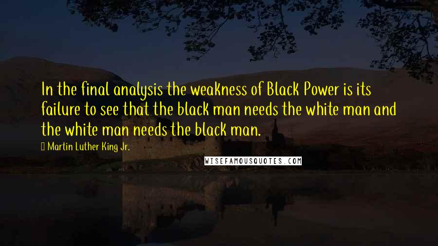 Martin Luther King Jr. Quotes: In the final analysis the weakness of Black Power is its failure to see that the black man needs the white man and the white man needs the black man.