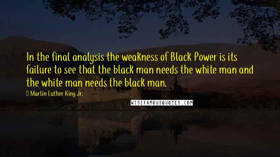 Martin Luther King Jr. Quotes: In the final analysis the weakness of Black Power is its failure to see that the black man needs the white man and the white man needs the black man.