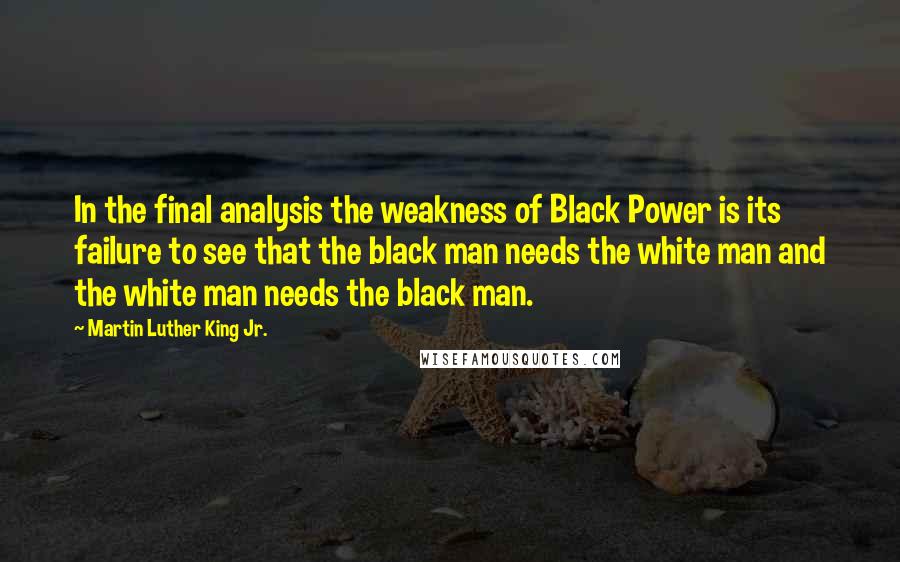 Martin Luther King Jr. Quotes: In the final analysis the weakness of Black Power is its failure to see that the black man needs the white man and the white man needs the black man.