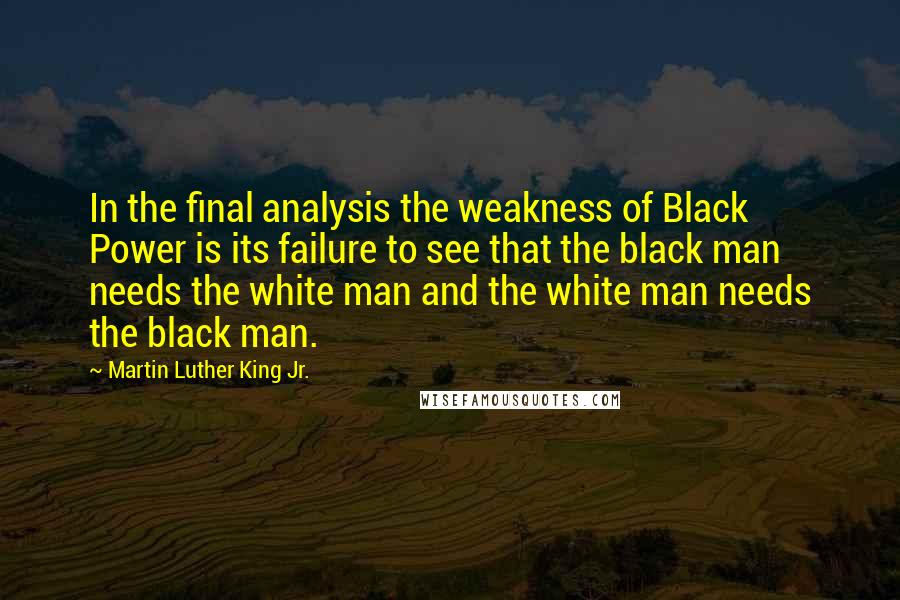 Martin Luther King Jr. Quotes: In the final analysis the weakness of Black Power is its failure to see that the black man needs the white man and the white man needs the black man.