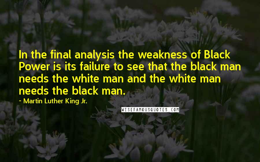 Martin Luther King Jr. Quotes: In the final analysis the weakness of Black Power is its failure to see that the black man needs the white man and the white man needs the black man.