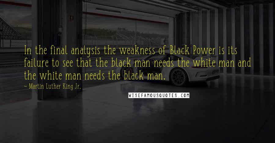 Martin Luther King Jr. Quotes: In the final analysis the weakness of Black Power is its failure to see that the black man needs the white man and the white man needs the black man.