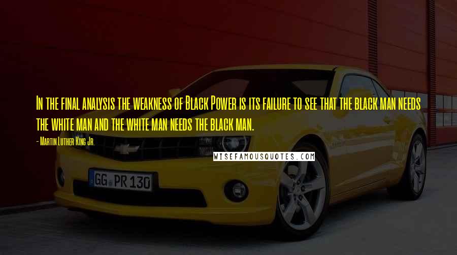 Martin Luther King Jr. Quotes: In the final analysis the weakness of Black Power is its failure to see that the black man needs the white man and the white man needs the black man.