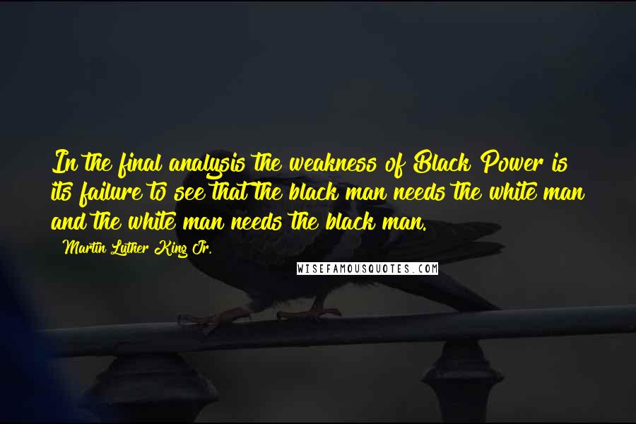 Martin Luther King Jr. Quotes: In the final analysis the weakness of Black Power is its failure to see that the black man needs the white man and the white man needs the black man.