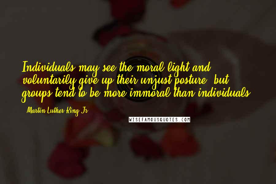 Martin Luther King Jr. Quotes: Individuals may see the moral light and voluntarily give up their unjust posture; but ... groups tend to be more immoral than individuals.