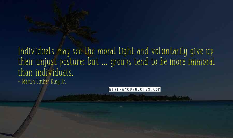 Martin Luther King Jr. Quotes: Individuals may see the moral light and voluntarily give up their unjust posture; but ... groups tend to be more immoral than individuals.