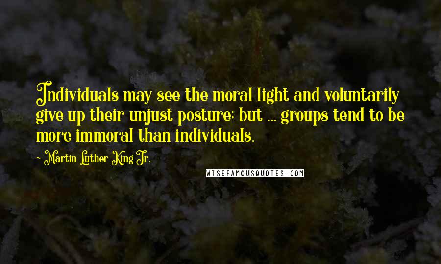 Martin Luther King Jr. Quotes: Individuals may see the moral light and voluntarily give up their unjust posture; but ... groups tend to be more immoral than individuals.