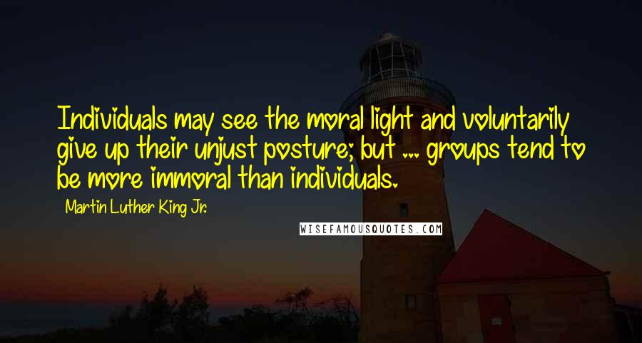 Martin Luther King Jr. Quotes: Individuals may see the moral light and voluntarily give up their unjust posture; but ... groups tend to be more immoral than individuals.