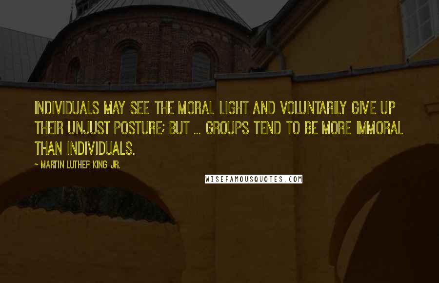 Martin Luther King Jr. Quotes: Individuals may see the moral light and voluntarily give up their unjust posture; but ... groups tend to be more immoral than individuals.