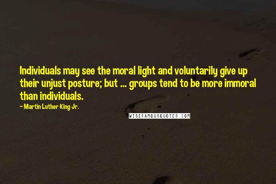 Martin Luther King Jr. Quotes: Individuals may see the moral light and voluntarily give up their unjust posture; but ... groups tend to be more immoral than individuals.