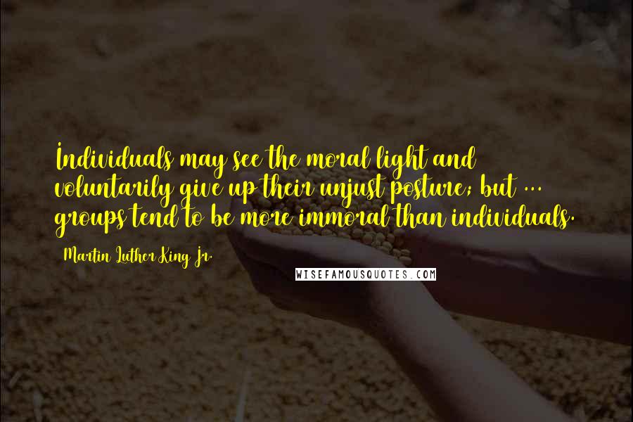 Martin Luther King Jr. Quotes: Individuals may see the moral light and voluntarily give up their unjust posture; but ... groups tend to be more immoral than individuals.