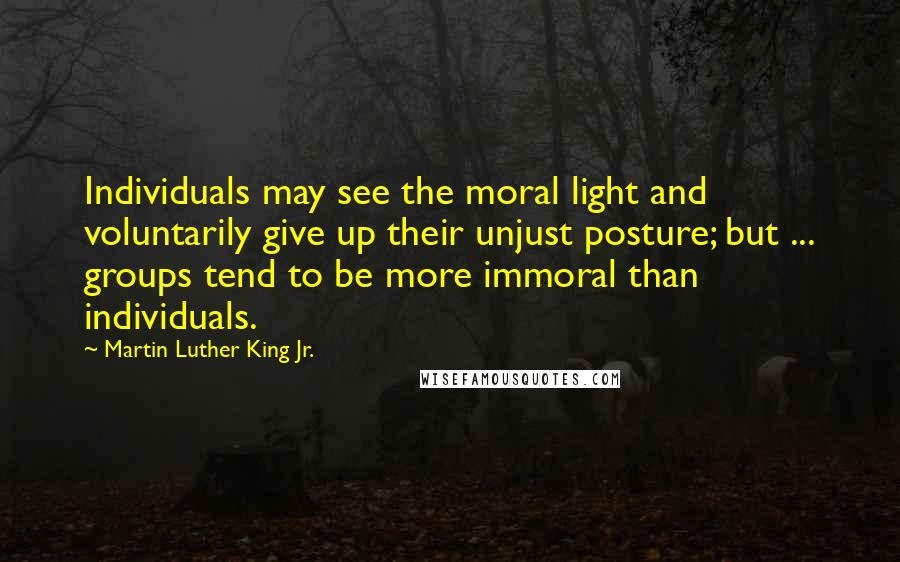 Martin Luther King Jr. Quotes: Individuals may see the moral light and voluntarily give up their unjust posture; but ... groups tend to be more immoral than individuals.