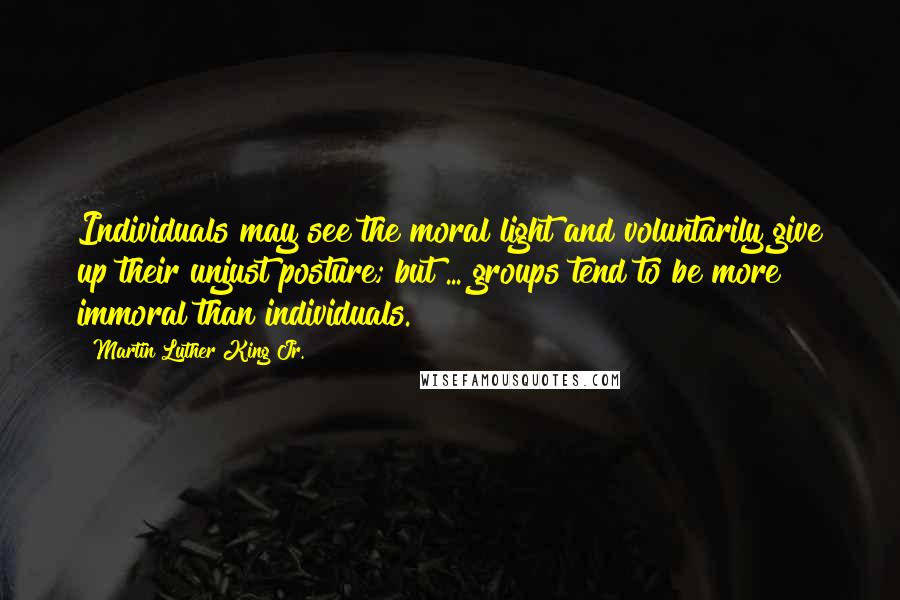 Martin Luther King Jr. Quotes: Individuals may see the moral light and voluntarily give up their unjust posture; but ... groups tend to be more immoral than individuals.
