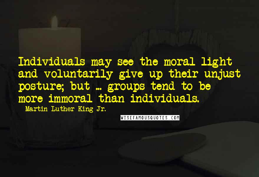 Martin Luther King Jr. Quotes: Individuals may see the moral light and voluntarily give up their unjust posture; but ... groups tend to be more immoral than individuals.