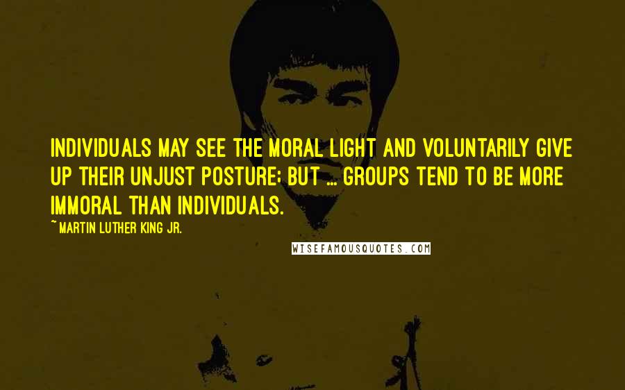 Martin Luther King Jr. Quotes: Individuals may see the moral light and voluntarily give up their unjust posture; but ... groups tend to be more immoral than individuals.