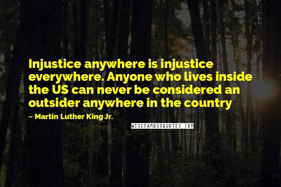 Martin Luther King Jr. Quotes: Injustice anywhere is injustice everywhere. Anyone who lives inside the US can never be considered an outsider anywhere in the country