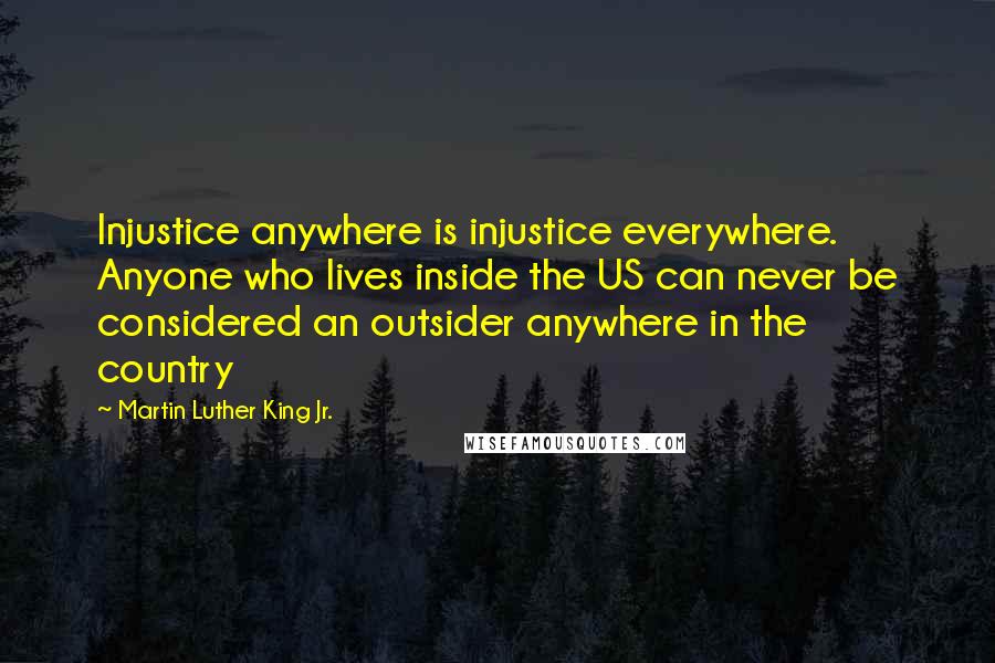 Martin Luther King Jr. Quotes: Injustice anywhere is injustice everywhere. Anyone who lives inside the US can never be considered an outsider anywhere in the country