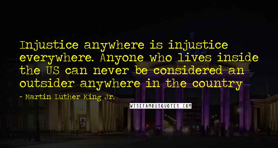 Martin Luther King Jr. Quotes: Injustice anywhere is injustice everywhere. Anyone who lives inside the US can never be considered an outsider anywhere in the country