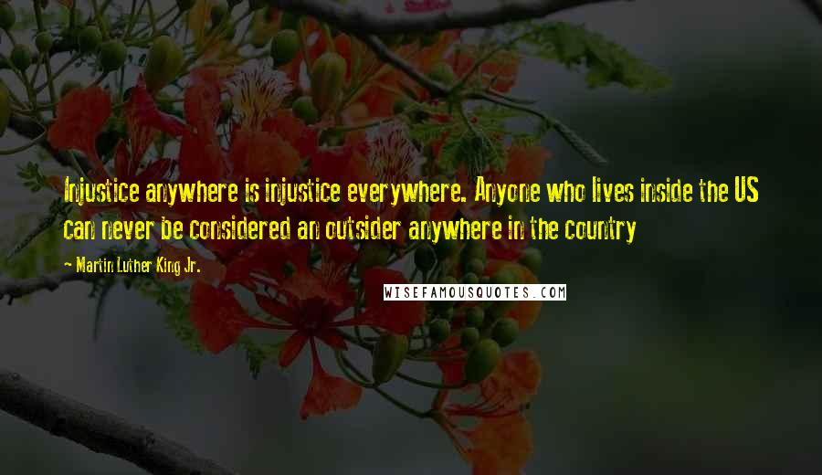 Martin Luther King Jr. Quotes: Injustice anywhere is injustice everywhere. Anyone who lives inside the US can never be considered an outsider anywhere in the country