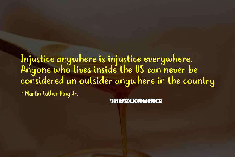 Martin Luther King Jr. Quotes: Injustice anywhere is injustice everywhere. Anyone who lives inside the US can never be considered an outsider anywhere in the country