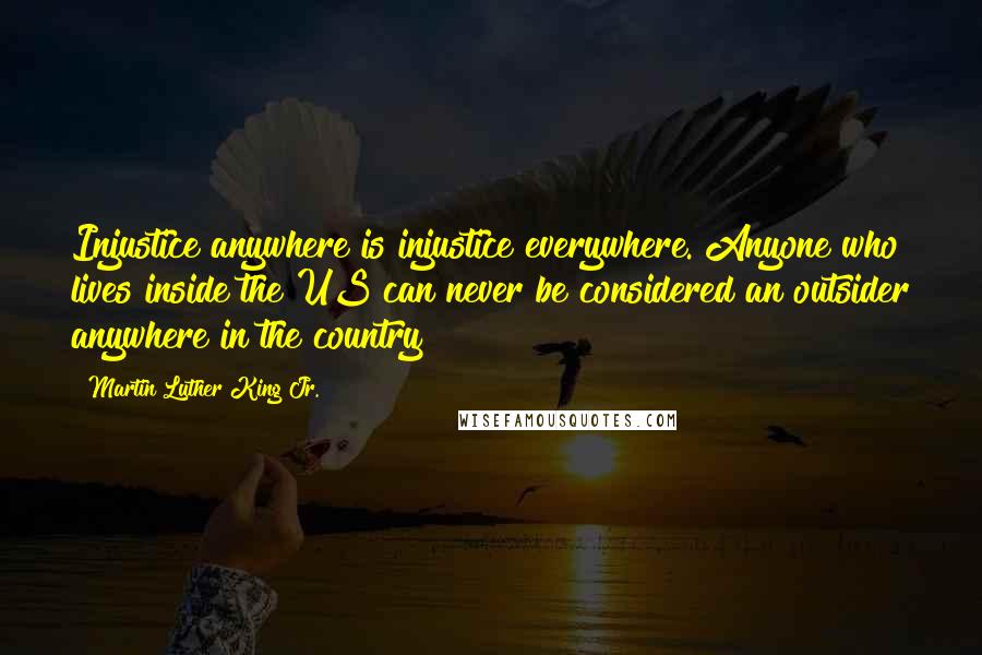 Martin Luther King Jr. Quotes: Injustice anywhere is injustice everywhere. Anyone who lives inside the US can never be considered an outsider anywhere in the country