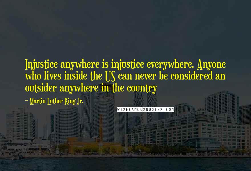 Martin Luther King Jr. Quotes: Injustice anywhere is injustice everywhere. Anyone who lives inside the US can never be considered an outsider anywhere in the country