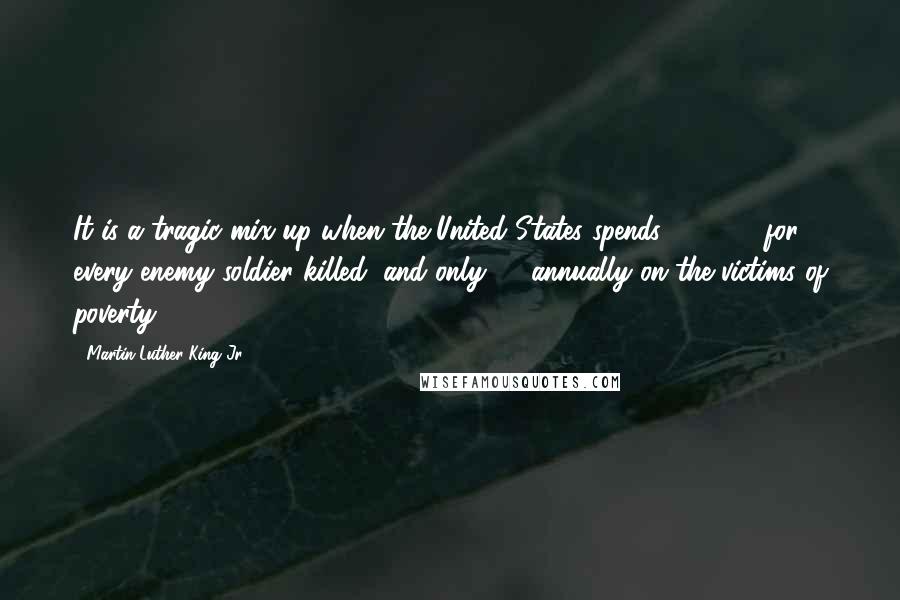 Martin Luther King Jr. Quotes: It is a tragic mix-up when the United States spends 500,000 for every enemy soldier killed, and only 53 annually on the victims of poverty.