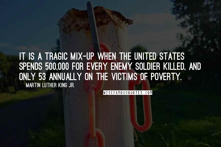 Martin Luther King Jr. Quotes: It is a tragic mix-up when the United States spends 500,000 for every enemy soldier killed, and only 53 annually on the victims of poverty.