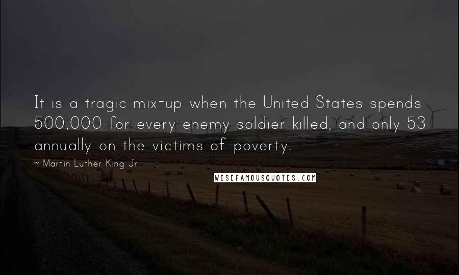 Martin Luther King Jr. Quotes: It is a tragic mix-up when the United States spends 500,000 for every enemy soldier killed, and only 53 annually on the victims of poverty.