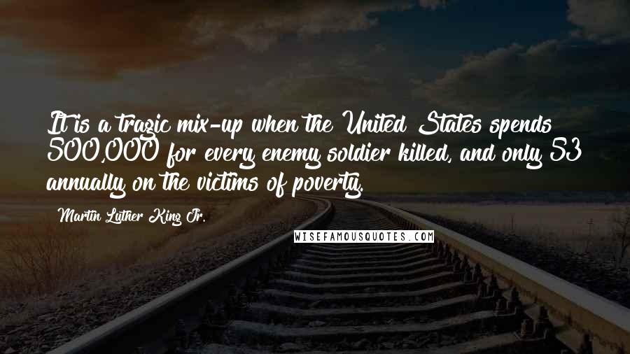 Martin Luther King Jr. Quotes: It is a tragic mix-up when the United States spends 500,000 for every enemy soldier killed, and only 53 annually on the victims of poverty.