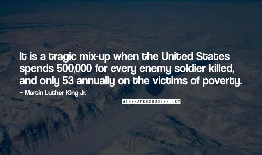 Martin Luther King Jr. Quotes: It is a tragic mix-up when the United States spends 500,000 for every enemy soldier killed, and only 53 annually on the victims of poverty.