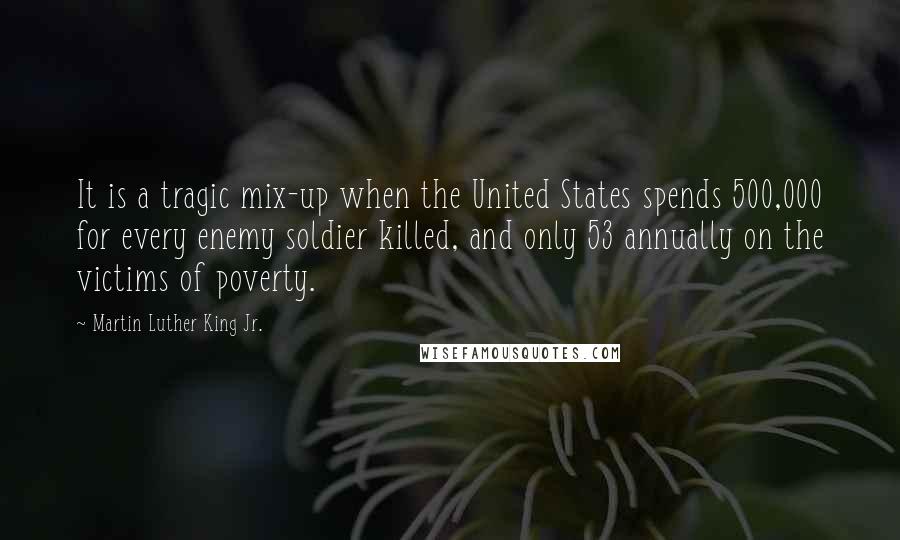 Martin Luther King Jr. Quotes: It is a tragic mix-up when the United States spends 500,000 for every enemy soldier killed, and only 53 annually on the victims of poverty.