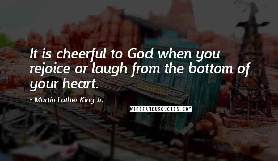 Martin Luther King Jr. Quotes: It is cheerful to God when you rejoice or laugh from the bottom of your heart.