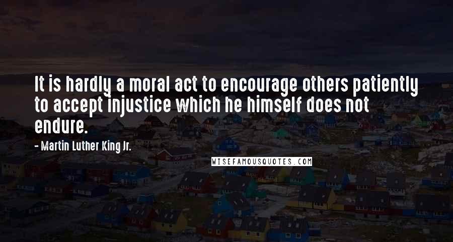 Martin Luther King Jr. Quotes: It is hardly a moral act to encourage others patiently to accept injustice which he himself does not endure.