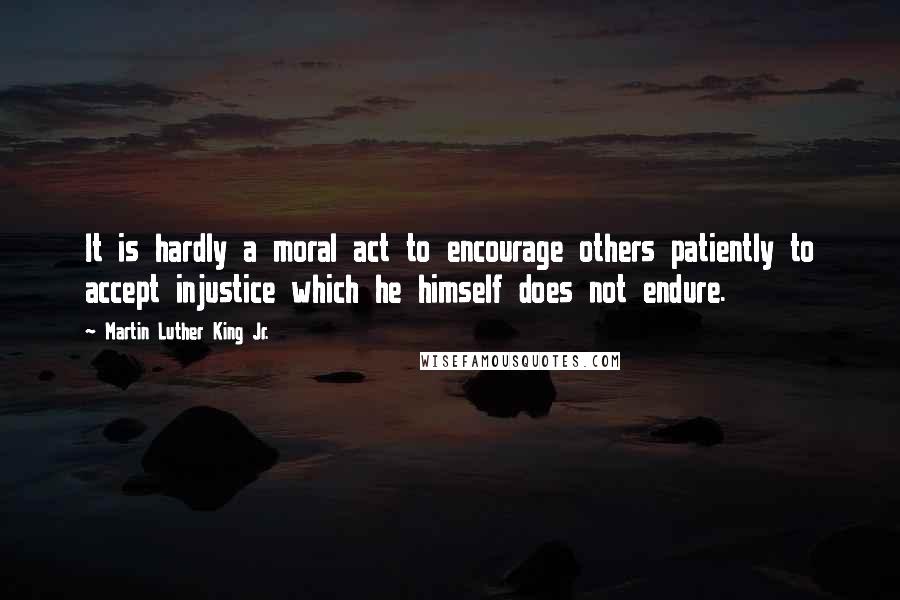 Martin Luther King Jr. Quotes: It is hardly a moral act to encourage others patiently to accept injustice which he himself does not endure.