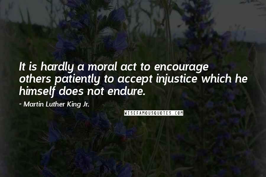 Martin Luther King Jr. Quotes: It is hardly a moral act to encourage others patiently to accept injustice which he himself does not endure.