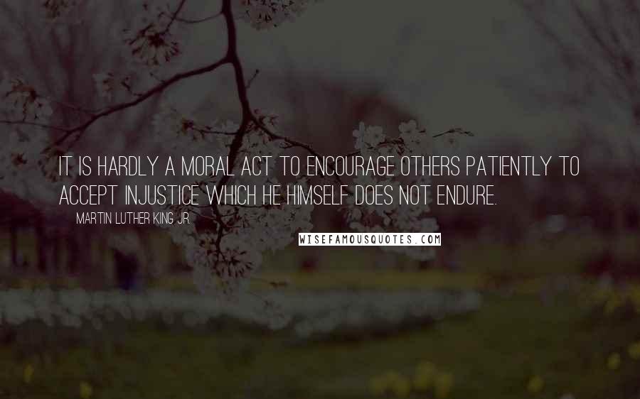 Martin Luther King Jr. Quotes: It is hardly a moral act to encourage others patiently to accept injustice which he himself does not endure.