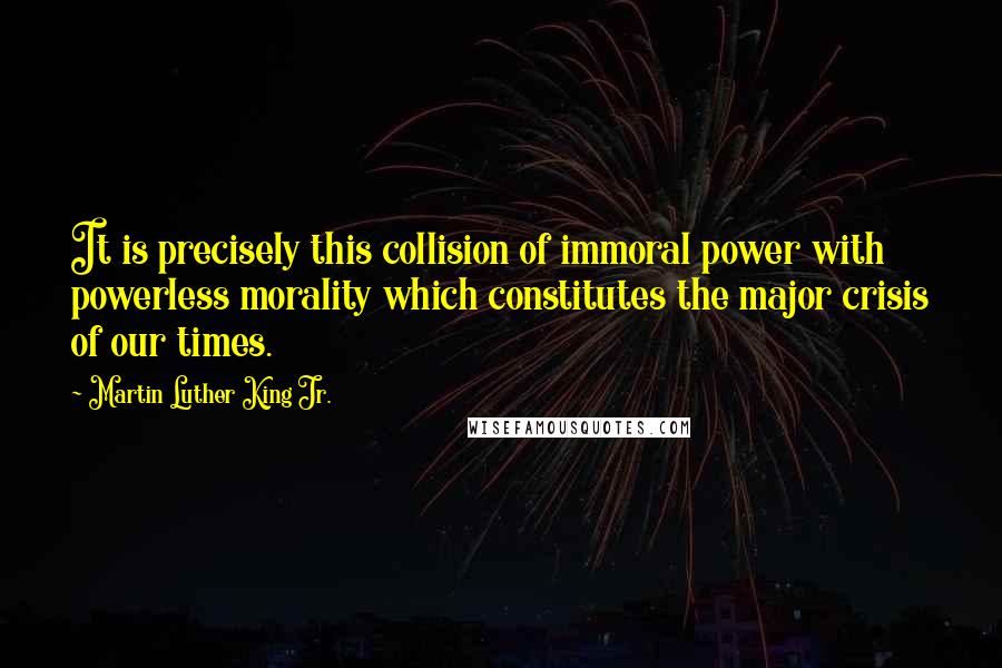 Martin Luther King Jr. Quotes: It is precisely this collision of immoral power with powerless morality which constitutes the major crisis of our times.