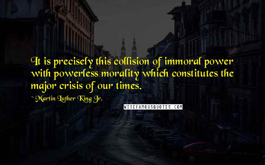 Martin Luther King Jr. Quotes: It is precisely this collision of immoral power with powerless morality which constitutes the major crisis of our times.