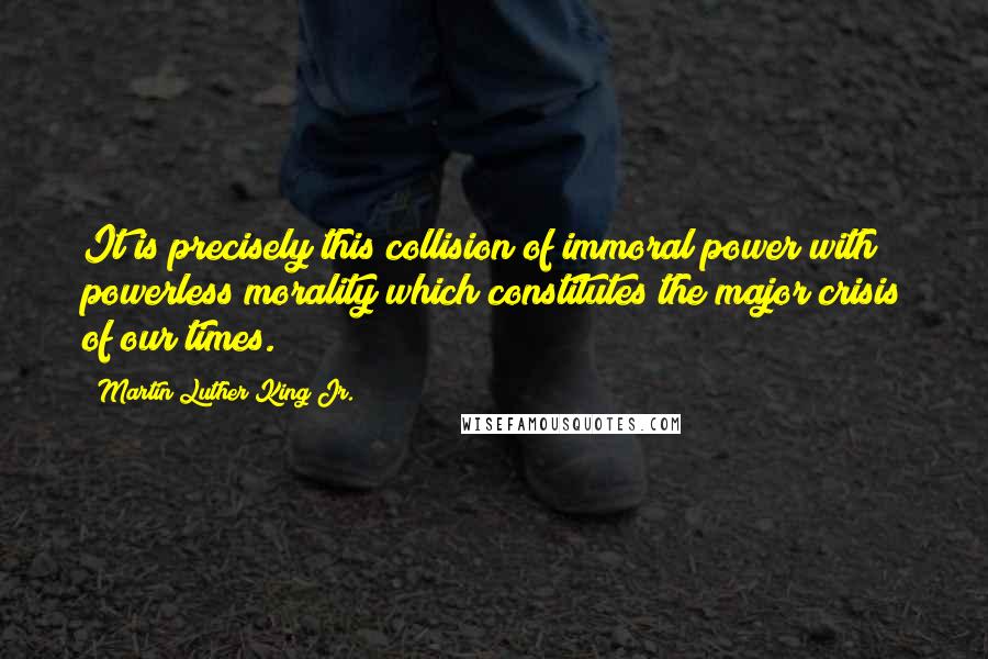 Martin Luther King Jr. Quotes: It is precisely this collision of immoral power with powerless morality which constitutes the major crisis of our times.