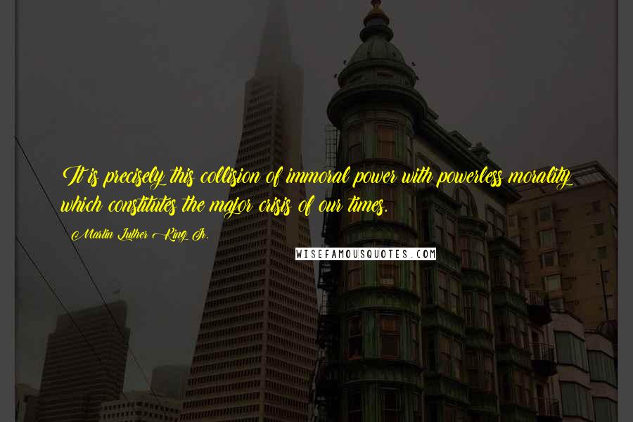 Martin Luther King Jr. Quotes: It is precisely this collision of immoral power with powerless morality which constitutes the major crisis of our times.