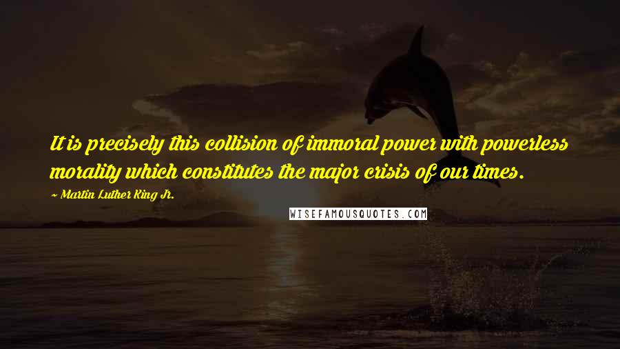 Martin Luther King Jr. Quotes: It is precisely this collision of immoral power with powerless morality which constitutes the major crisis of our times.