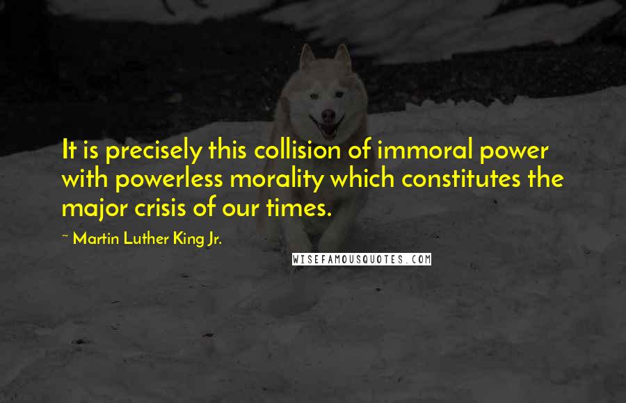 Martin Luther King Jr. Quotes: It is precisely this collision of immoral power with powerless morality which constitutes the major crisis of our times.